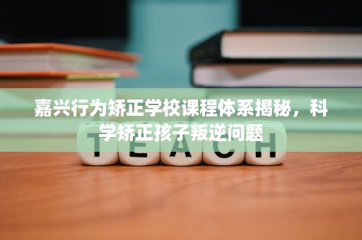 嘉兴行为矫正学校课程体系揭秘,科学矫正孩子叛逆问题 嘉兴行为矫正学校课程体系揭秘,科学矫正孩子叛逆问题