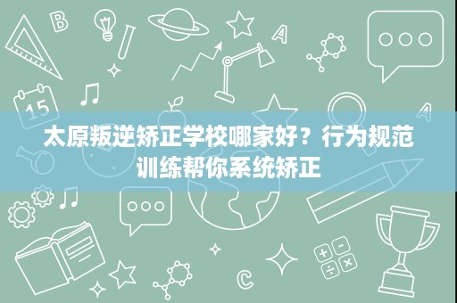 太原叛逆矫正学校哪家好?行为规范训练帮你系统矫正 太原叛逆矫正学校哪家好?行为规范训练帮你系统矫正