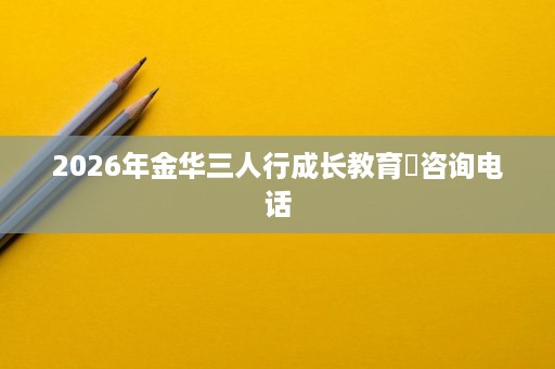 2026年金华三人行成长教育咨询电话 2026年金华三人行成长教育咨询电话
