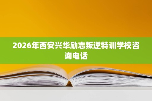 2026年西安兴华励志叛逆特训学校咨询电话 2026年西安兴华励志叛逆特训学校咨询电话