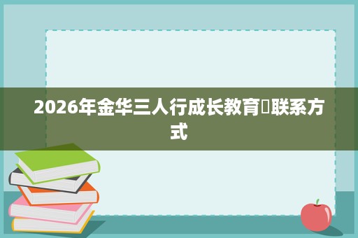 2026年金华三人行成长教育联系方式 2026年金华三人行成长教育联系方式