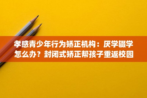 孝感青少年行为矫正机构：厌学辍学怎么办？封闭式矫正帮孩子重返校园