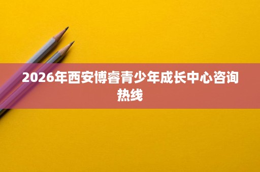 2026年西安博睿青少年成长中心咨询热线 2026年西安博睿青少年成长中心咨询热线