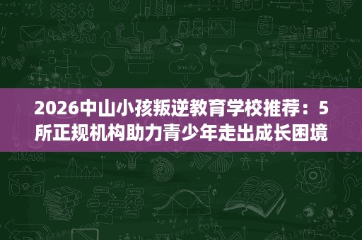 2026中山小孩叛逆教育学校推荐：5所正规机构助力青少年走出成长困境