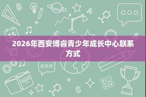 2026年西安博睿青少年成长中心联系方式 2026年西安博睿青少年成长中心联系方式