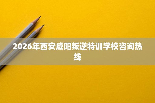 2026年西安咸阳叛逆特训学校咨询热线