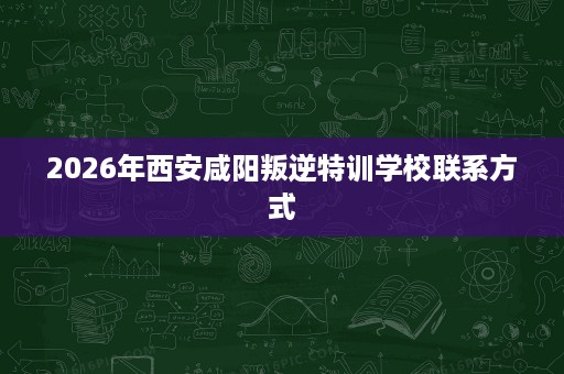 2026年西安咸阳叛逆特训学校联系方式 2026年西安咸阳叛逆特训学校联系方式