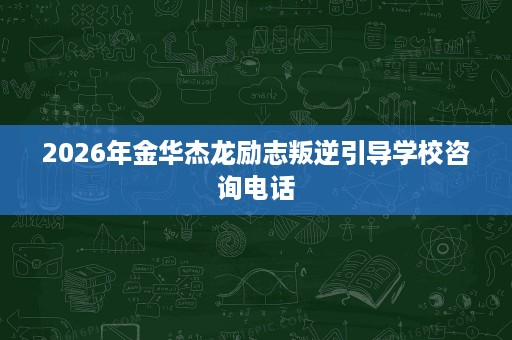 2026年金华杰龙励志叛逆引导学校咨询电话 2026年金华杰龙励志叛逆引导学校咨询电话
