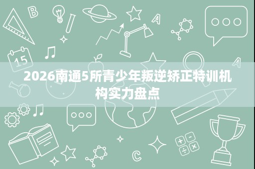 2026南通5所青少年叛逆矫正特训机构实力盘点