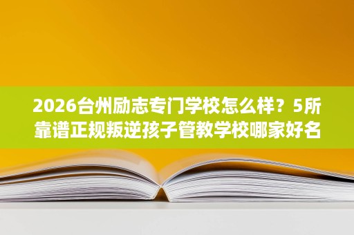 2026台州励志专门学校怎么样?5所靠谱正规叛逆孩子管教学校哪家好名单榜 2026台州励志专门学校怎么样?5所靠谱正规叛逆孩子管教学校哪家好名单榜