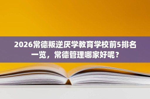 2026常德叛逆厌学教育学校前5排名一览,常德管理哪家好呢? 2026常德叛逆厌学教育学校前5排名一览,常德管理哪家好呢?