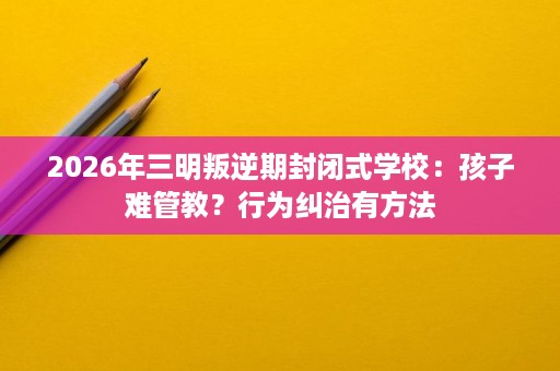 2026年三明叛逆期封闭式学校:孩子难管教?行为纠治有方法 2026年三明叛逆期封闭式学校:孩子难管教?行为纠治有方法