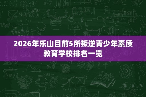 2026年乐山目前5所叛逆青少年素质教育学校排名一览 2026年乐山目前5所叛逆青少年素质教育学校排名一览