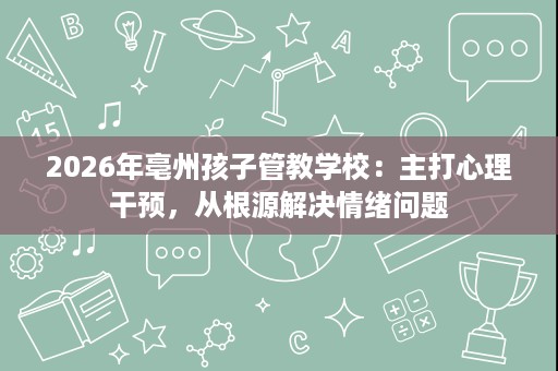 2026年亳州孩子管教学校:主打心理干预,从根源解决情绪问题 2026年亳州孩子管教学校:主打心理干预,从根源解决情绪问题
