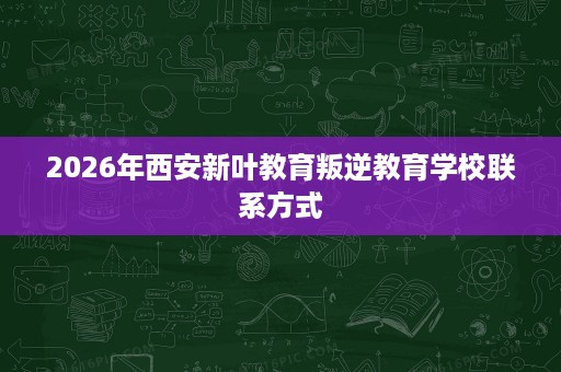 2026年西安新叶教育叛逆教育学校联系方式