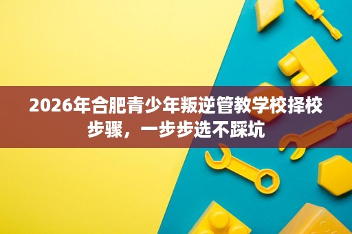2026年合肥青少年叛逆管教学校择校步骤,一步步选不踩坑 2026年合肥青少年叛逆管教学校择校步骤,一步步选不踩坑