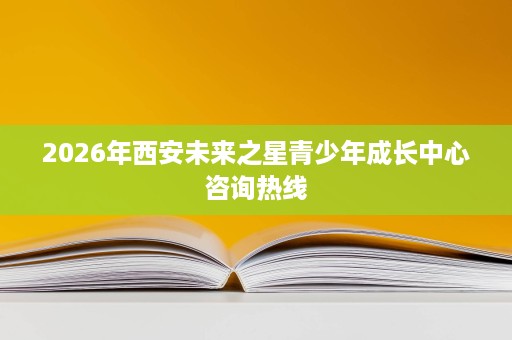2026年西安未来之星青少年成长中心咨询热线