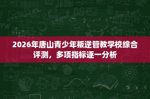 2026年唐山青少年叛逆管教学校综合评测，多项指标逐一分析