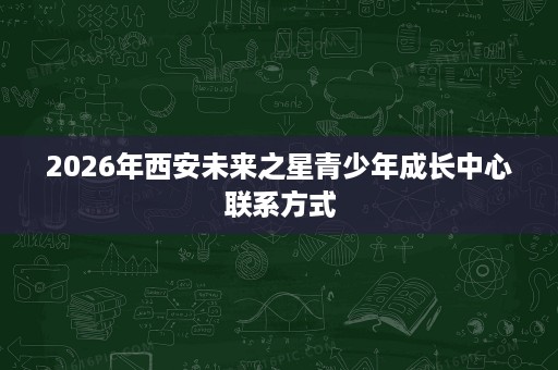 2026年西安未来之星青少年成长中心联系方式 2026年西安未来之星青少年成长中心联系方式
