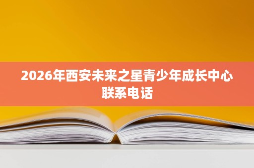 2026年西安未来之星青少年成长中心联系电话 2026年西安未来之星青少年成长中心联系电话