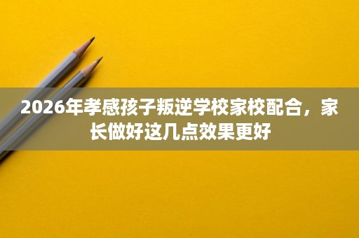 2026年孝感孩子叛逆学校家校配合,家长做好这几点效果更好 2026年孝感孩子叛逆学校家校配合,家长做好这几点效果更好