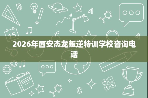 2026年西安杰龙叛逆特训学校咨询电话 2026年西安杰龙叛逆特训学校咨询电话