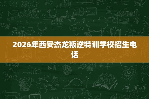 2026年西安杰龙叛逆特训学校招生电话 2026年西安杰龙叛逆特训学校招生电话