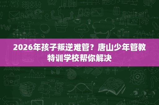 2026年孩子叛逆难管?唐山少年管教特训学校帮你解决 2026年孩子叛逆难管?唐山少年管教特训学校帮你解决
