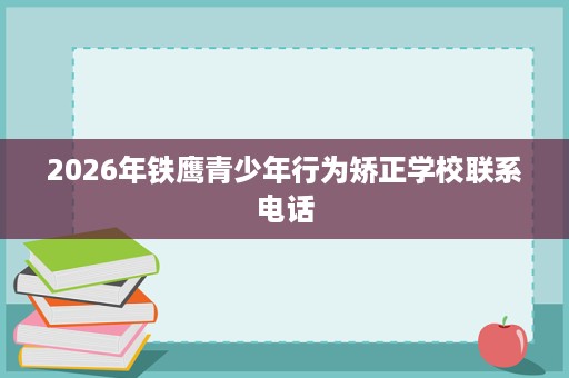 2026年铁鹰青少年行为矫正学校联系电话 2026年铁鹰青少年行为矫正学校联系电话
