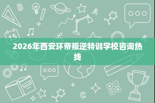 2026年西安环帝叛逆特训学校咨询热线 2026年西安环帝叛逆特训学校咨询热线