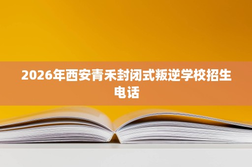 2026年西安青禾封闭式叛逆学校招生电话 2026年西安青禾封闭式叛逆学校招生电话