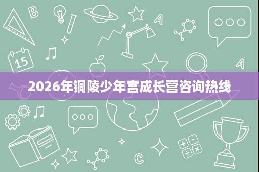 2026年铜陵少年宫成长营咨询热线 2026年铜陵少年宫成长营咨询热线