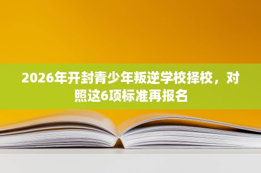 2026年开封青少年叛逆学校择校,对照这6项标准再报名 2026年开封青少年叛逆学校择校,对照这6项标准再报名