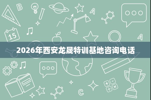 2026年西安龙晟特训基地咨询电话 2026年西安龙晟特训基地咨询电话