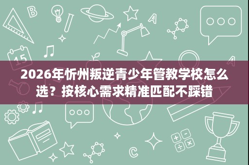 2026年忻州叛逆青少年管教学校怎么选?按核心需求精准匹配不踩错 2026年忻州叛逆青少年管教学校怎么选?按核心需求精准匹配不踩错