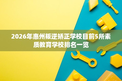 2026年惠州叛逆矫正学校目前5所素质教育学校排名一览 2026年惠州叛逆矫正学校目前5所素质教育学校排名一览