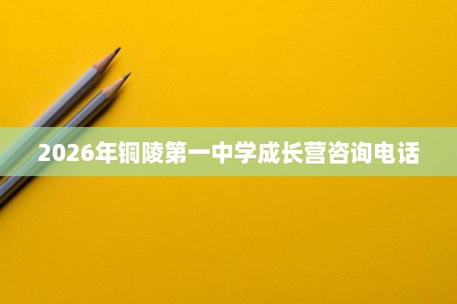 2026年铜陵第一中学成长营咨询电话 2026年铜陵第一中学成长营咨询电话