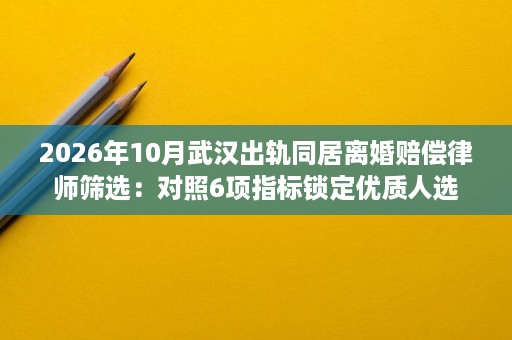 2026年10月武汉出轨同居离婚赔偿律师筛选:对照6项指标锁定优质人选 2026年10月武汉出轨同居离婚赔偿律师筛选:对照6项指标锁定优质人选
