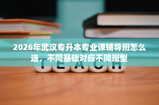 2026年武汉专升本专业课辅导班怎么选，不同基础对应不同班型
