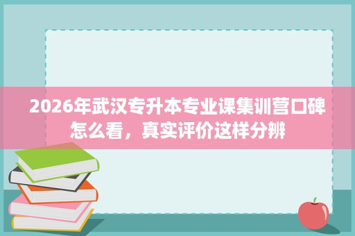 2026年武汉专升本专业课集训营口碑怎么看,真实评价这样分辨 2026年武汉专升本专业课集训营口碑怎么看,真实评价这样分辨