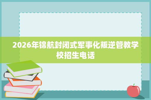 2026年锦航封闭式军事化叛逆管教学校招生电话 2026年锦航封闭式军事化叛逆管教学校招生电话