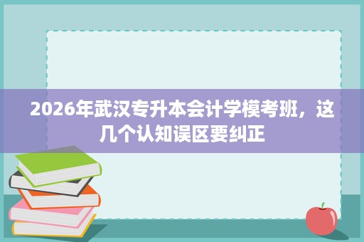 2026年武汉专升本会计学模考班,这几个认知误区要纠正 2026年武汉专升本会计学模考班,这几个认知误区要纠正