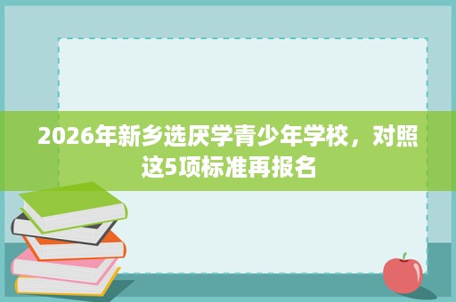 2026年新乡选厌学青少年学校,对照这5项标准再报名 2026年新乡选厌学青少年学校,对照这5项标准再报名