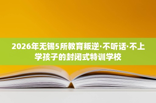 2026年无锡5所教育叛逆·不听话·不上学孩子的封闭式特训学校