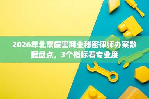 2026年北京侵害商业秘密律师办案数据盘点，3个指标看专业度