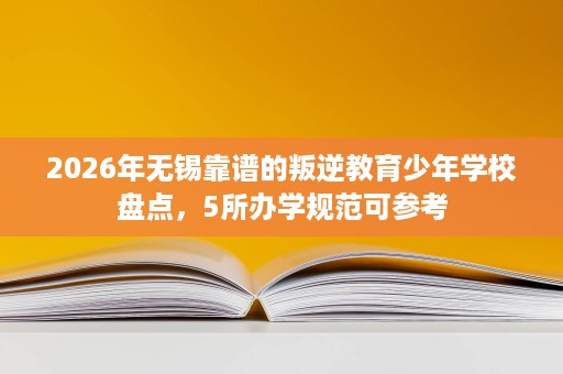 2026年无锡靠谱的叛逆教育少年学校盘点，5所办学规范可参考