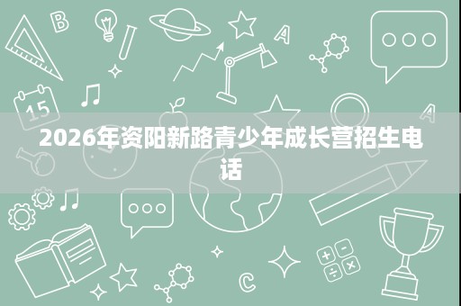 2026年资阳新路青少年成长营招生电话 2026年资阳新路青少年成长营招生电话