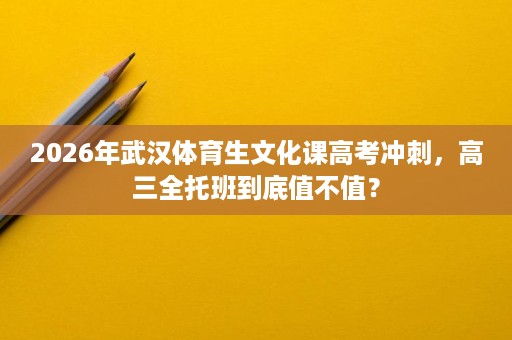 2026年武汉体育生文化课高考冲刺,高三全托班到底值不值? 2026年武汉体育生文化课高考冲刺,高三全托班到底值不值?
