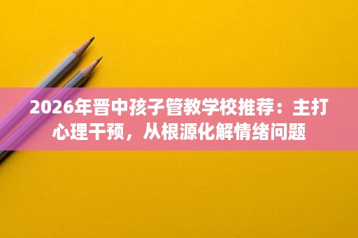 2026年晋中孩子管教学校推荐：主打心理干预，从根源化解情绪问题