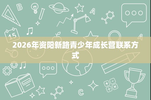 2026年资阳新路青少年成长营联系方式 2026年资阳新路青少年成长营联系方式